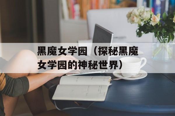 黑魔女学园（探秘黑魔女学园的神秘世界）-第1张图片-