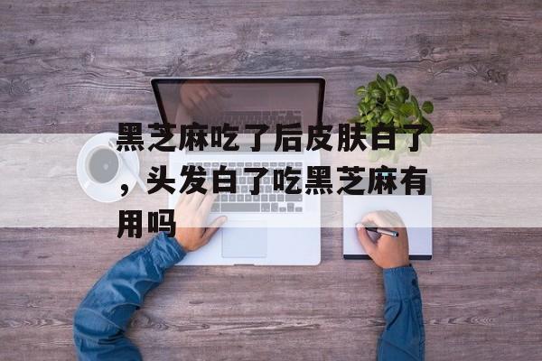 黑芝麻吃了后皮肤白了，头发白了吃黑芝麻有用吗-第1张图片-