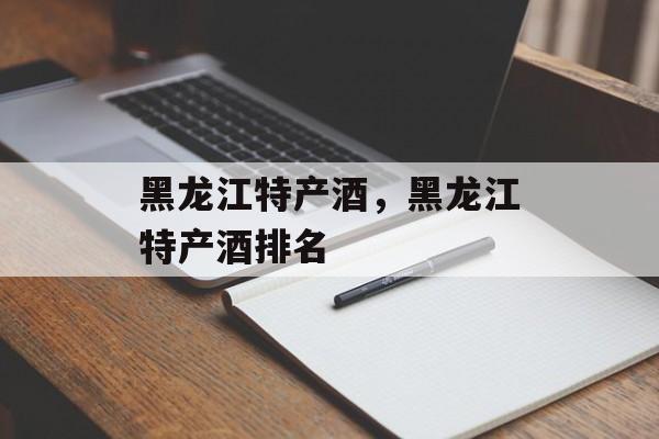黑龙江特产酒，黑龙江特产酒排名-第1张图片-