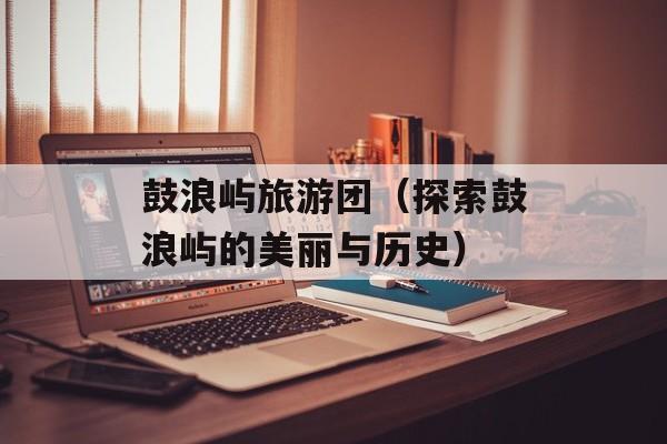 鼓浪屿旅游团（探索鼓浪屿的美丽与历史）-第1张图片-