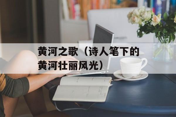 黄河之歌（诗人笔下的黄河壮丽风光）-第1张图片-