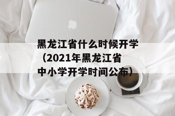黑龙江省什么时候开学（2021年黑龙江省中小学开学时间公布）-第1张图片-