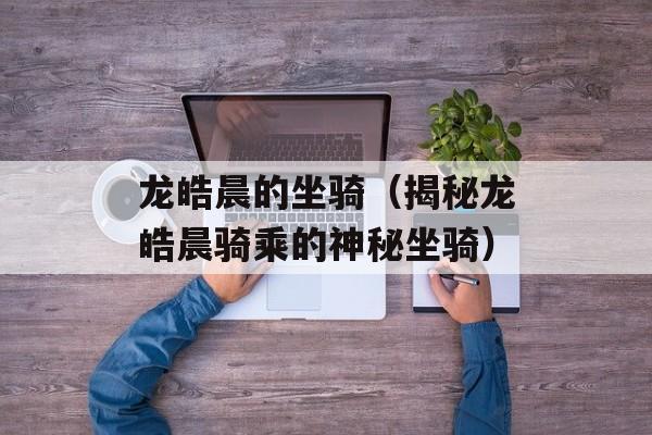 龙皓晨的坐骑（揭秘龙皓晨骑乘的神秘坐骑）-第1张图片-