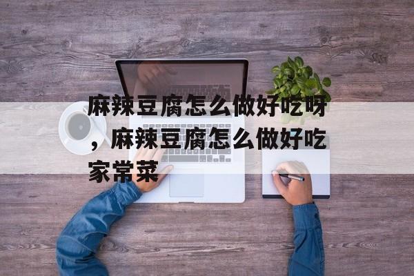 麻辣豆腐怎么做好吃呀，麻辣豆腐怎么做好吃家常菜-第1张图片-