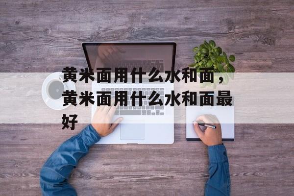 黄米面用什么水和面，黄米面用什么水和面最好-第1张图片-
