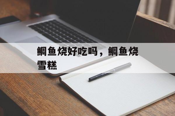 鲷鱼烧好吃吗，鲷鱼烧雪糕-第1张图片-