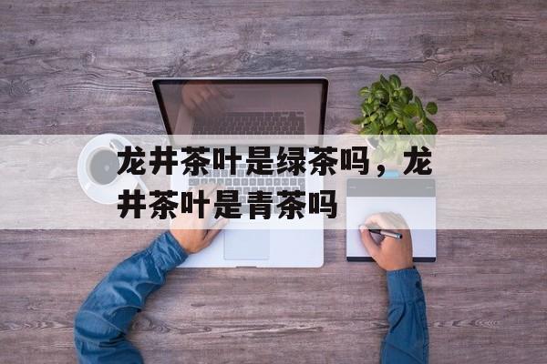 龙井茶叶是绿茶吗，龙井茶叶是青茶吗-第1张图片-