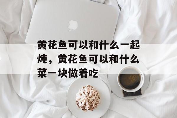 黄花鱼可以和什么一起炖，黄花鱼可以和什么菜一块做着吃-第1张图片-