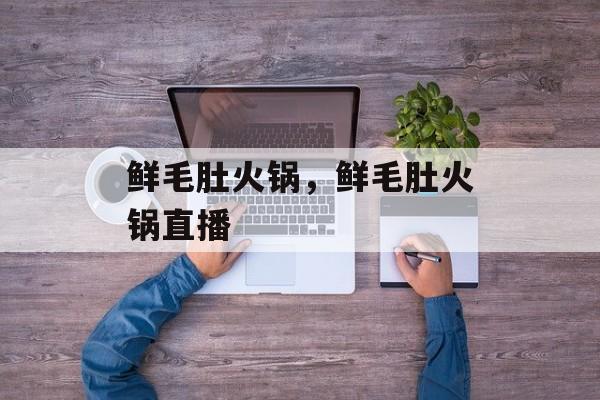 鲜毛肚火锅，鲜毛肚火锅直播-第1张图片-