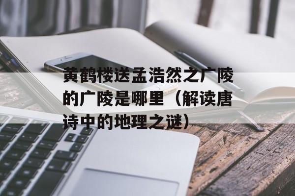 黄鹤楼送孟浩然之广陵的广陵是哪里（解读唐诗中的地理之谜）-第1张图片-