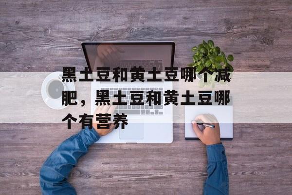黑土豆和黄土豆哪个减肥，黑土豆和黄土豆哪个有营养-第1张图片-