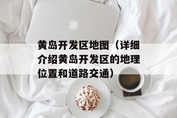 黄岛开发区地图（详细介绍黄岛开发区的地理位置和道路交通）-第1张图片-