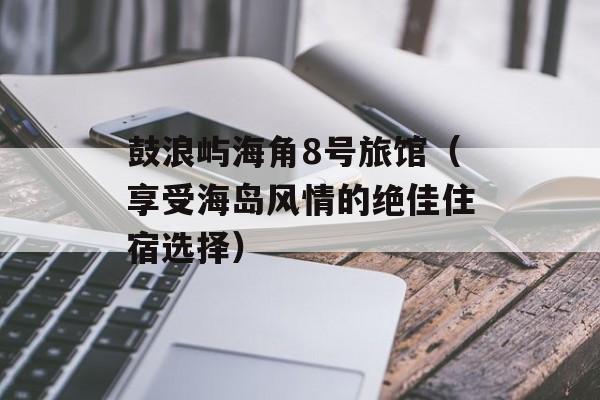 鼓浪屿海角8号旅馆（享受海岛风情的绝佳住宿选择）-第1张图片-