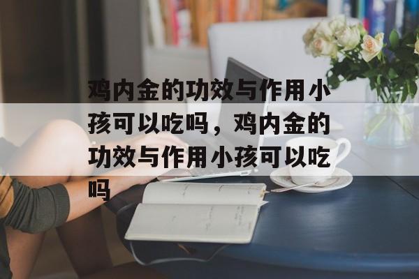 鸡内金的功效与作用小孩可以吃吗，鸡内金的功效与作用小孩可以吃吗-第1张图片-
