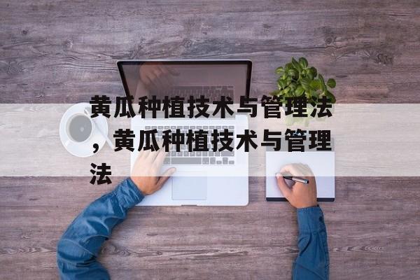 黄瓜种植技术与管理法，黄瓜种植技术与管理法-第1张图片-