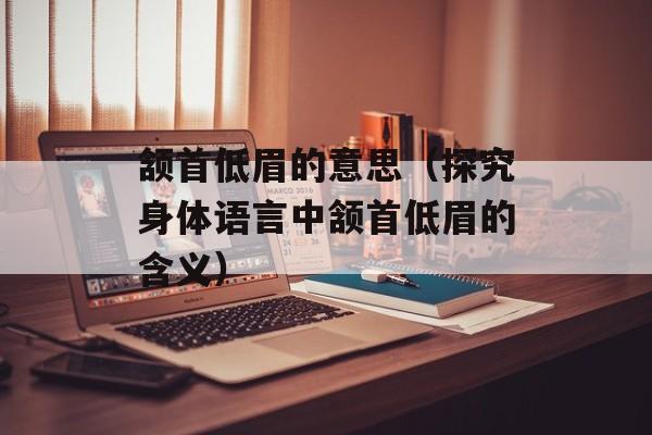颔首低眉的意思（探究身体语言中颔首低眉的含义）-第1张图片-
