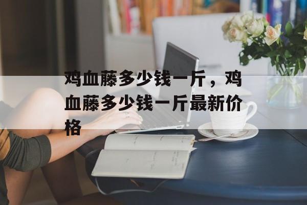 鸡血藤多少钱一斤，鸡血藤多少钱一斤最新价格-第1张图片-