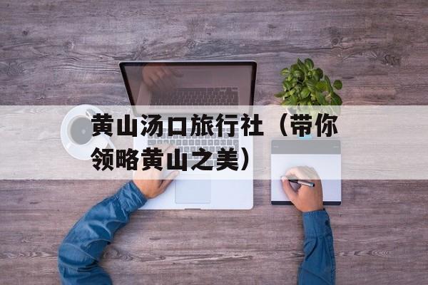 黄山汤口旅行社（带你领略黄山之美）-第1张图片-