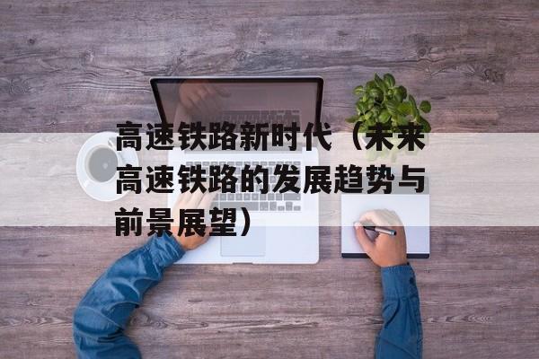 高速铁路新时代（未来高速铁路的发展趋势与前景展望）-第1张图片-