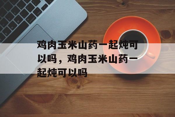 鸡肉玉米山药一起炖可以吗，鸡肉玉米山药一起炖可以吗-第1张图片-