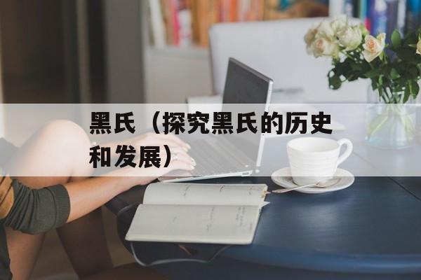 黑氏（探究黑氏的历史和发展）-第1张图片-