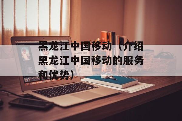 黑龙江中国移动（介绍黑龙江中国移动的服务和优势）-第1张图片-