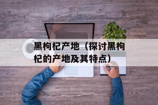 黑枸杞产地（探讨黑枸杞的产地及其特点）-第1张图片-