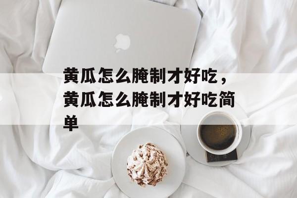 黄瓜怎么腌制才好吃，黄瓜怎么腌制才好吃简单-第1张图片-