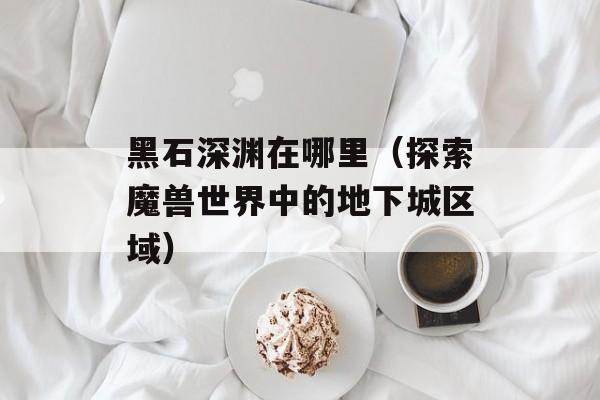 黑石深渊在哪里（探索魔兽世界中的地下城区域）-第1张图片-