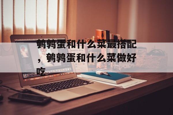 鹌鹑蛋和什么菜最搭配，鹌鹑蛋和什么菜做好吃-第1张图片-