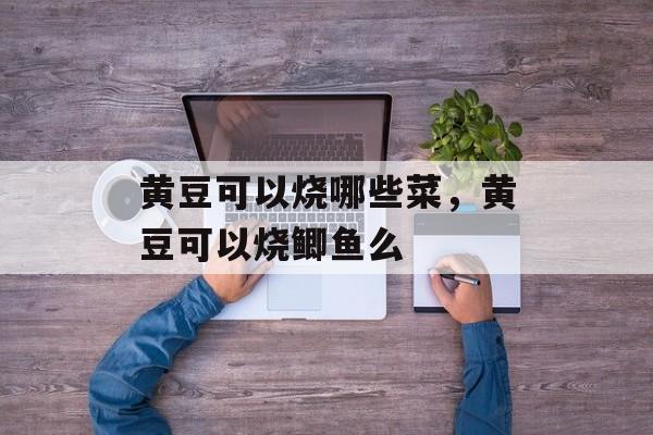 黄豆可以烧哪些菜，黄豆可以烧鲫鱼么-第1张图片-