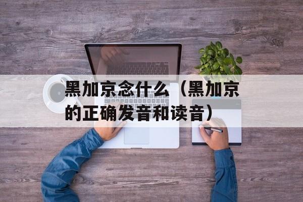 黑加京念什么（黑加京的正确发音和读音）-第1张图片-