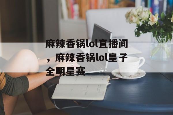 麻辣香锅lol直播间，麻辣香锅lol皇子全明星赛-第1张图片-