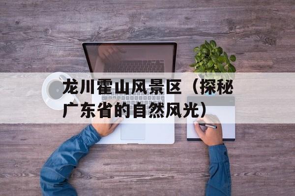龙川霍山风景区（探秘广东省的自然风光）-第1张图片-