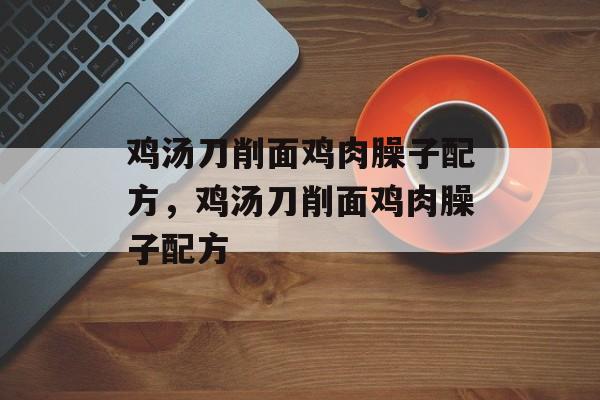 鸡汤刀削面鸡肉臊子配方，鸡汤刀削面鸡肉臊子配方-第1张图片-