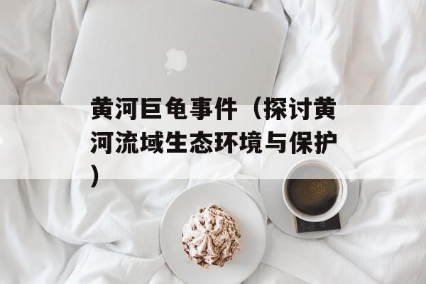 黄河巨龟事件（探讨黄河流域生态环境与保护）-第1张图片-