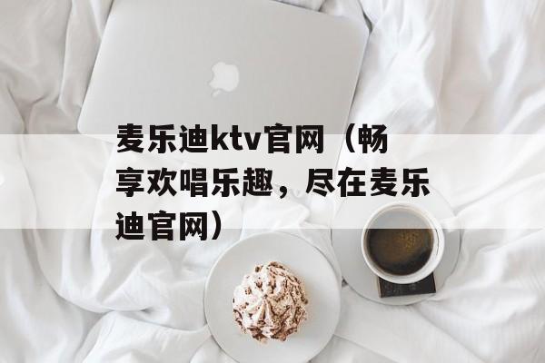 麦乐迪ktv官网（畅享欢唱乐趣，尽在麦乐迪官网）-第1张图片-