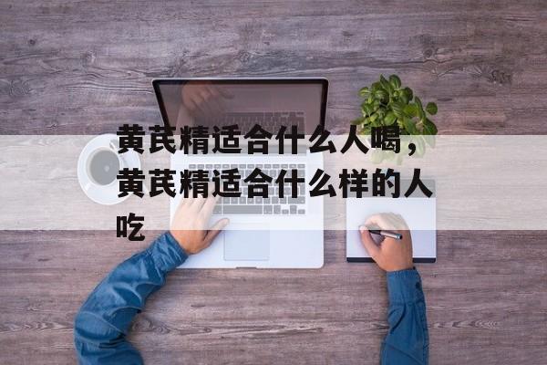 黄芪精适合什么人喝，黄芪精适合什么样的人吃-第1张图片-