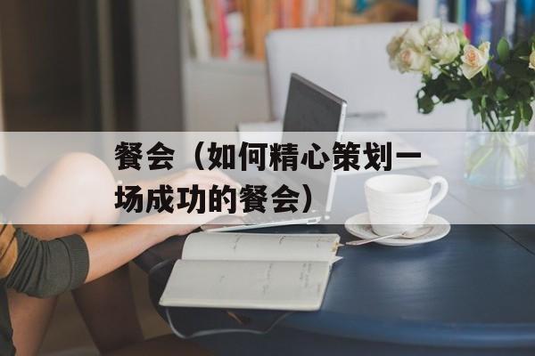餐会（如何精心策划一场成功的餐会）-第1张图片-