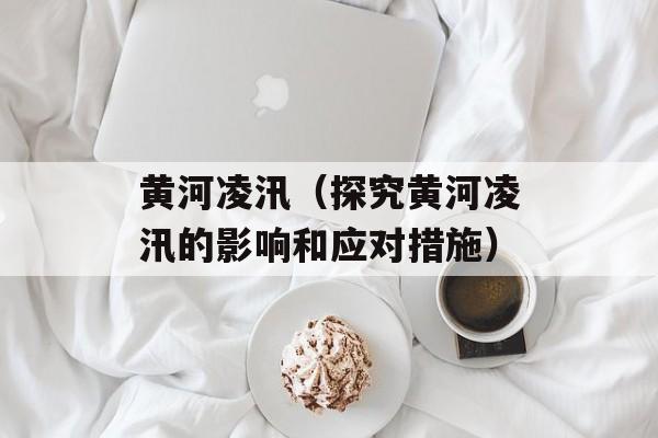 黄河凌汛（探究黄河凌汛的影响和应对措施）-第1张图片-
