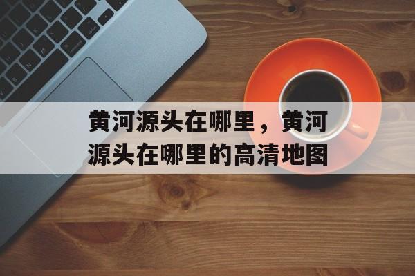 黄河源头在哪里，黄河源头在哪里的高清地图-第1张图片-