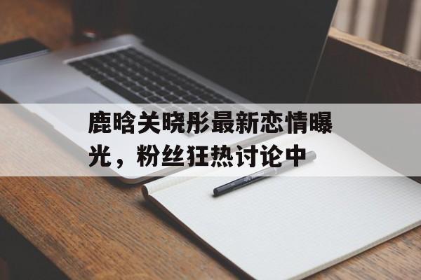 鹿晗关晓彤最新恋情曝光，粉丝狂热讨论中-第1张图片-