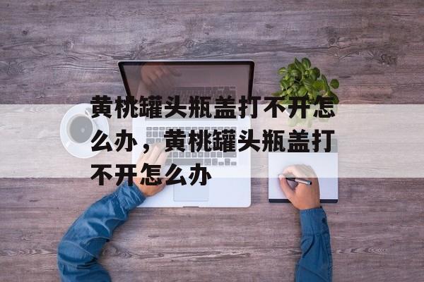 黄桃罐头瓶盖打不开怎么办，黄桃罐头瓶盖打不开怎么办-第1张图片-
