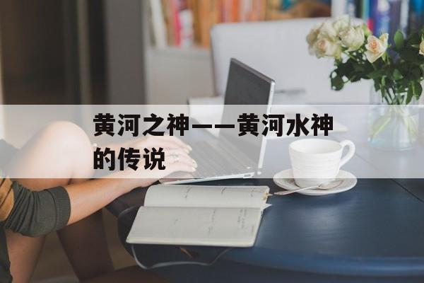 黄河之神——黄河水神的传说-第1张图片-
