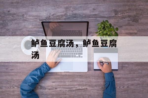 鲈鱼豆腐汤，鲈鱼豆腐汤-第1张图片-