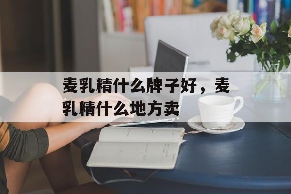 麦乳精什么牌子好，麦乳精什么地方卖-第1张图片-