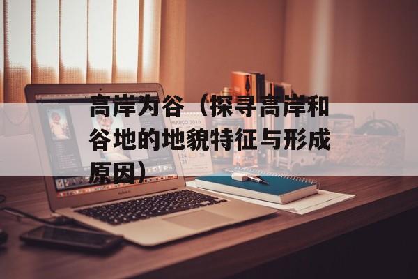 高岸为谷（探寻高岸和谷地的地貌特征与形成原因）-第1张图片-
