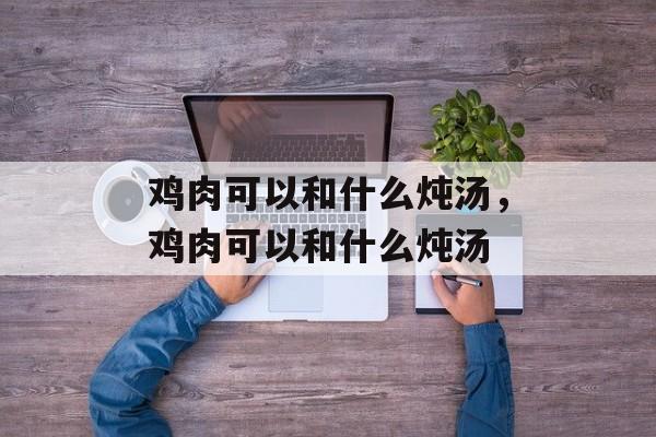 鸡肉可以和什么炖汤，鸡肉可以和什么炖汤-第1张图片-