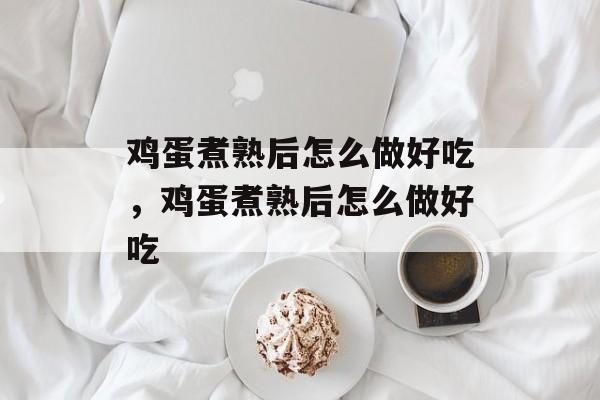 鸡蛋煮熟后怎么做好吃，鸡蛋煮熟后怎么做好吃-第1张图片-