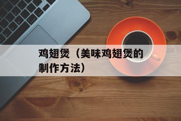 鸡翅煲（美味鸡翅煲的制作方法）-第1张图片-
